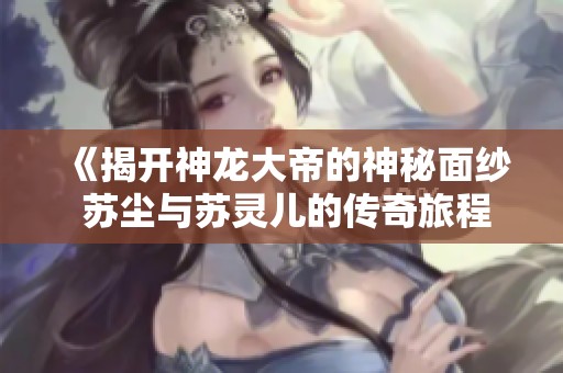 《揭开神龙大帝的神秘面纱 苏尘与苏灵儿的传奇旅程》