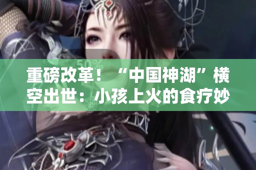 重磅改革！“中国神湖”横空出世：小孩上火的食疗妙方分享