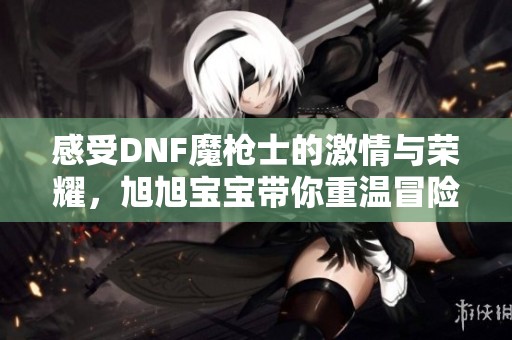感受DNF魔枪士的激情与荣耀，旭旭宝宝带你重温冒险之旅