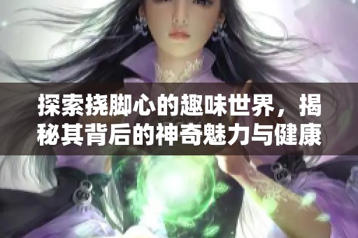 探索挠脚心的趣味世界，揭秘其背后的神奇魅力与健康益处