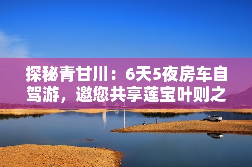 探秘青甘川：6天5夜房车自驾游，邀您共享莲宝叶则之美