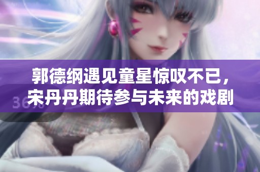 郭德纲遇见童星惊叹不已，宋丹丹期待参与未来的戏剧合作