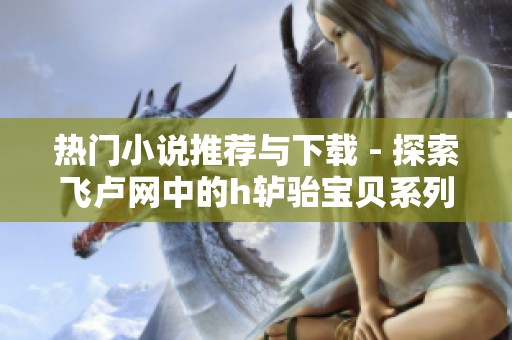 热门小说推荐与下载 - 探索飞卢网中的h轳骀宝贝系列