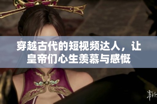 穿越古代的短视频达人，让皇帝们心生羡慕与感慨