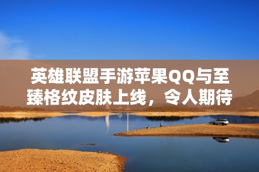 英雄联盟手游苹果QQ与至臻格纹皮肤上线，令人期待的156款新皮肤来袭！
