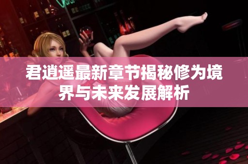 君逍遥最新章节揭秘修为境界与未来发展解析
