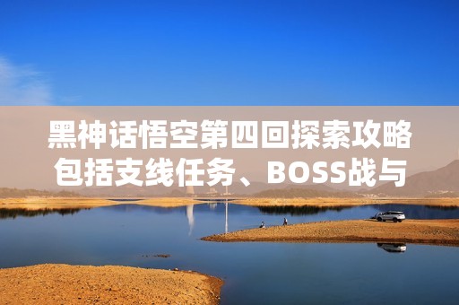 黑神话悟空第四回探索攻略包括支线任务、BOSS战与隐藏地图揭秘