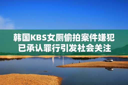 韩国KBS女厕偷拍案件嫌犯已承认罪行引发社会关注