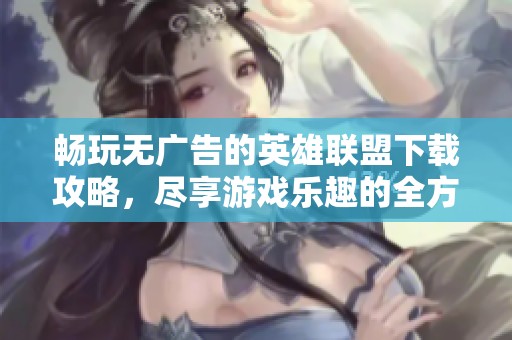 畅玩无广告的英雄联盟下载攻略，尽享游戏乐趣的全方位指南