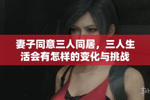 妻子同意三人同居，三人生活会有怎样的变化与挑战