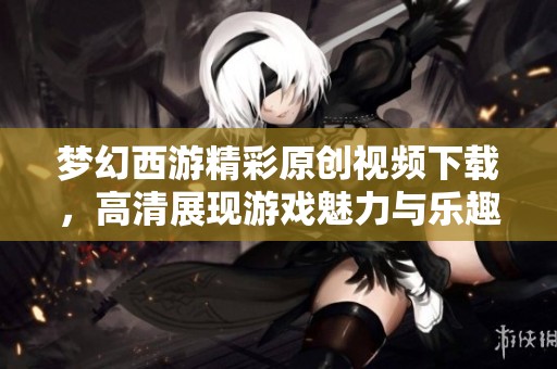 梦幻西游精彩原创视频下载，高清展现游戏魅力与乐趣