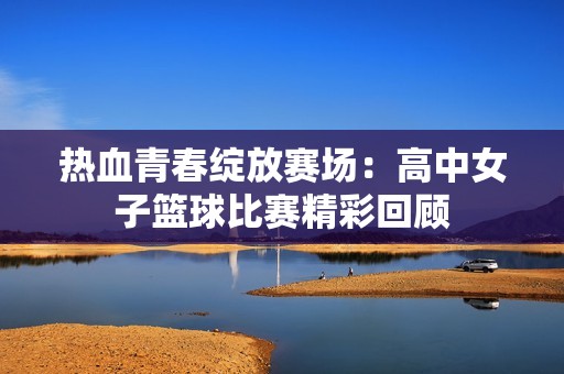 热血青春绽放赛场：高中女子篮球比赛精彩回顾