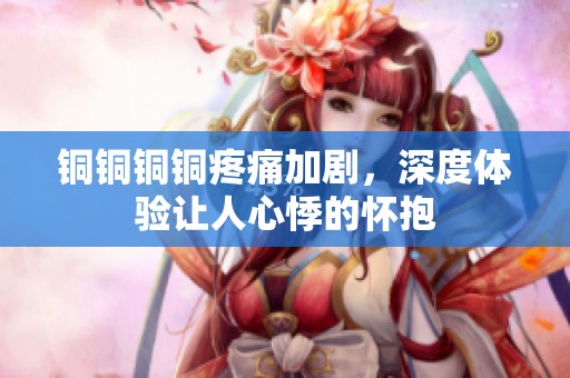 铜铜铜铜疼痛加剧，深度体验让人心悸的怀抱