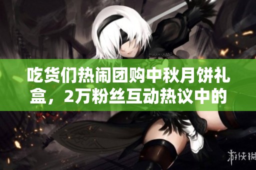 吃货们热闹团购中秋月饼礼盒，2万粉丝互动热议中的美味选择