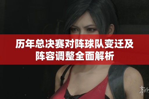 历年总决赛对阵球队变迁及阵容调整全面解析