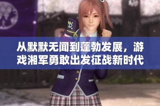 从默默无闻到蓬勃发展，游戏湘军勇敢出发征战新时代