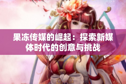 果冻传媒的崛起：探索新媒体时代的创意与挑战
