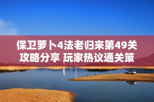保卫萝卜4法老归来第49关攻略分享 玩家热议通关策略与技巧