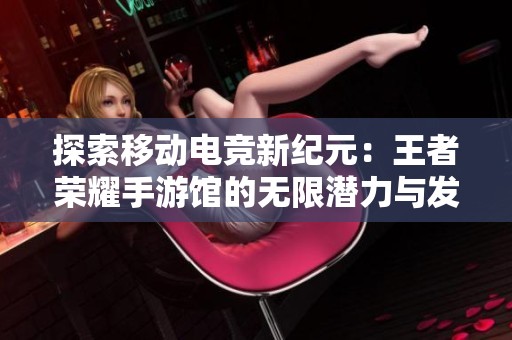 探索移动电竞新纪元：王者荣耀手游馆的无限潜力与发展前景
