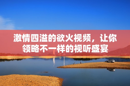 激情四溢的欲火视频，让你领略不一样的视听盛宴