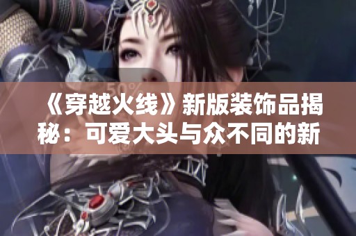 《穿越火线》新版装饰品揭秘：可爱大头与众不同的新面貌