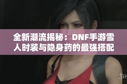 全新潮流揭秘：DNF手游雪人时装与隐身药的最强搭配