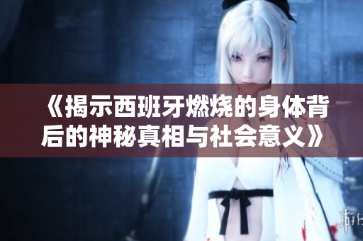 《揭示西班牙燃烧的身体背后的神秘真相与社会意义》