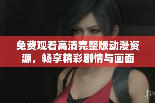 免费观看高清完整版动漫资源，畅享精彩剧情与画面