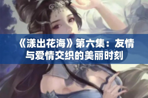 《漾出花海》第六集：友情与爱情交织的美丽时刻