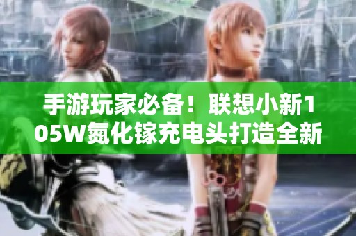 手游玩家必备！联想小新105W氮化镓充电头打造全新充电体验