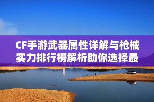 CF手游武器属性详解与枪械实力排行榜解析助你选择最佳武器