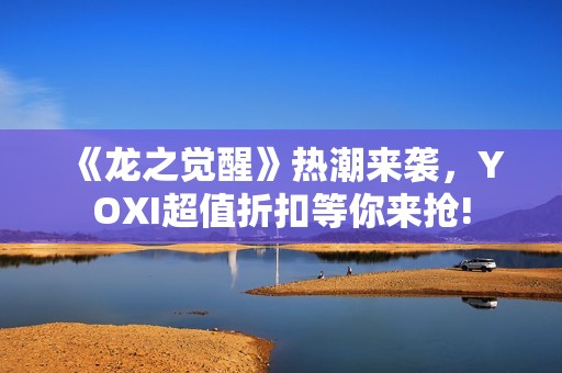 《龙之觉醒》热潮来袭，YOXI超值折扣等你来抢!