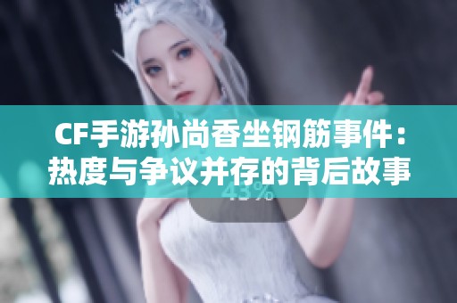 CF手游孙尚香坐钢筋事件：热度与争议并存的背后故事