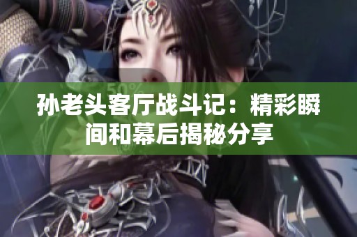 孙老头客厅战斗记：精彩瞬间和幕后揭秘分享