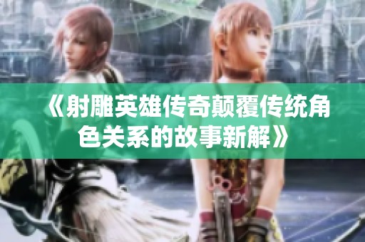《射雕英雄传奇颠覆传统角色关系的故事新解》