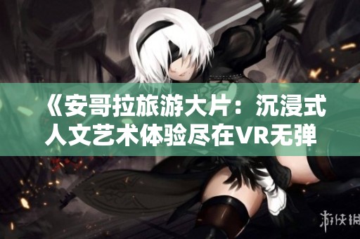 《安哥拉旅游大片：沉浸式人文艺术体验尽在VR无弹窗观看》