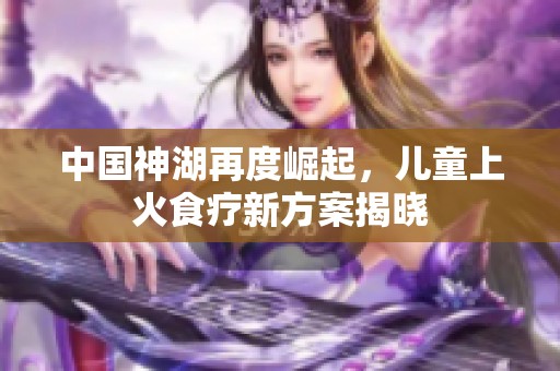 中国神湖再度崛起，儿童上火食疗新方案揭晓