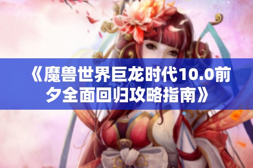 《魔兽世界巨龙时代10.0前夕全面回归攻略指南》