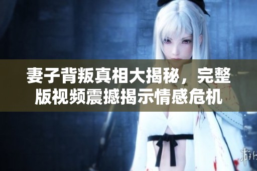 妻子背叛真相大揭秘，完整版视频震撼揭示情感危机