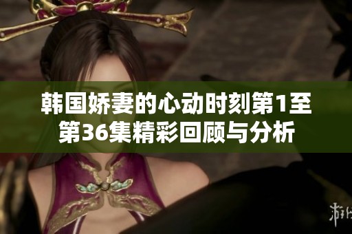 韩国娇妻的心动时刻第1至第36集精彩回顾与分析