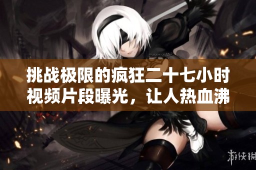 挑战极限的疯狂二十七小时视频片段曝光，让人热血沸腾