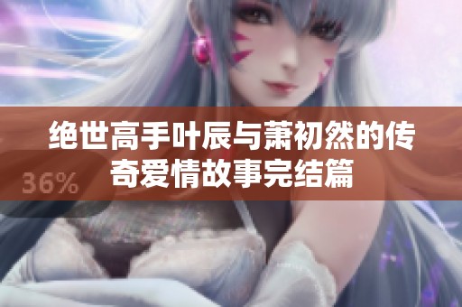 绝世高手叶辰与萧初然的传奇爱情故事完结篇