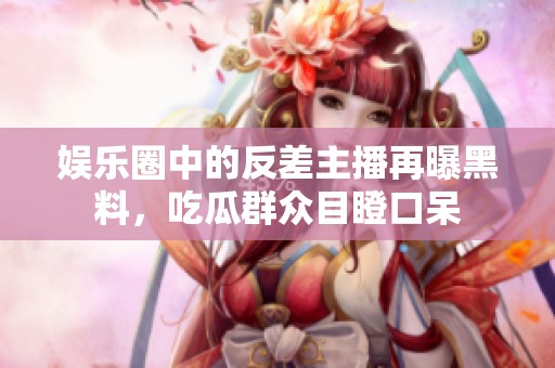 娱乐圈中的反差主播再曝黑料，吃瓜群众目瞪口呆