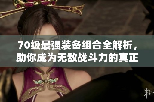 70级最强装备组合全解析，助你成为无敌战斗力的真正战神