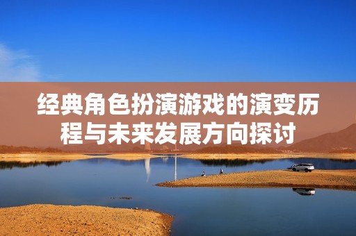 经典角色扮演游戏的演变历程与未来发展方向探讨