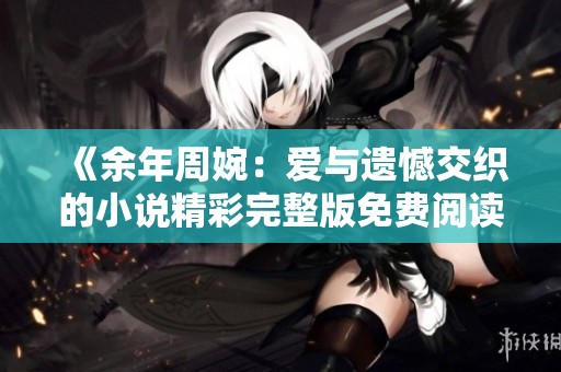 《余年周婉：爱与遗憾交织的小说精彩完整版免费阅读》
