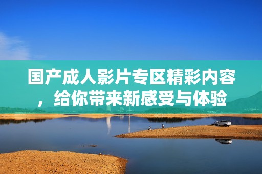 国产成人影片专区精彩内容，给你带来新感受与体验