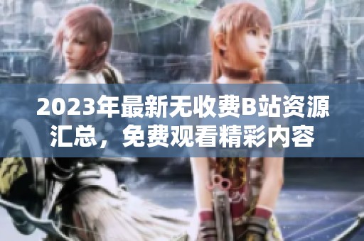 2023年最新无收费B站资源汇总，免费观看精彩内容