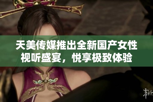 天美传媒推出全新国产女性视听盛宴，悦享极致体验