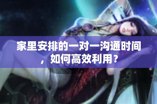 家里安排的一对一沟通时间，如何高效利用？